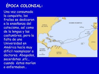 ÉPOCA COLONIAL:
Una vez consumada
la conquista, los
frailes se dedicaron
a la enseñanza del
catecismo, así como
de la lengua y las
costumbres, pero la
falta de una
Universidad en
América hacía muy
difícil reemplazar a
doctores. Abogados,
sacerdotes ,etc.,
cuando éstos morían
o enfermaban…
 