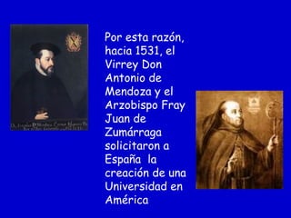 Por esta razón,
hacia 1531, el
Virrey Don
Antonio de
Mendoza y el
Arzobispo Fray
Juan de
Zumárraga
solicitaron a
España la
creación de una
Universidad en
América
 