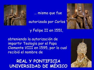 … misma que fue
autorizada por Carlos V
y Felipe II en 1551,
obteniendo la autorización de
impartir Teología por el Papa
Clemente VIII en 1595, por lo cual
recibió el nombre de
REAL Y PONTIFICIA
UNIVERSIDAD DE MÉXICO
 