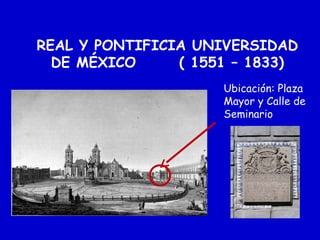 REAL Y PONTIFICIA UNIVERSIDAD
DE MÉXICO ( 1551 – 1833)
Ubicación: Plaza
Mayor y Calle de
Seminario
 