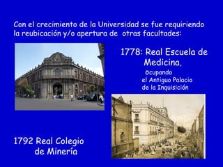 Con el crecimiento de la Universidad se fue requiriendo
la reubicación y/o apertura de otras facultades:
1778: Real Escuela de
Medicina,
ocupando
el Antiguo Palacio
de la Inquisición
1792 Real Colegio
de Minería
 