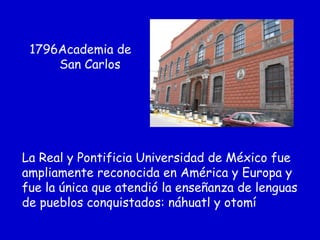 1796Academia de
San Carlos
La Real y Pontificia Universidad de México fue
ampliamente reconocida en América y Europa y
fue la única que atendió la enseñanza de lenguas
de pueblos conquistados: náhuatl y otomí
 