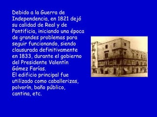Debido a la Guerra de
Independencia, en 1821 dejó
su calidad de Real y de
Pontificia, iniciando una época
de grandes problemas para
seguir funcionando, siendo
clausurada definitivamente
en 1833, durante el gobierno
del Presidente Valentín
Gómez Farías.
El edificio principal fue
utilizado como caballerizas,
polvorín, baño público,
cantina, etc.
 