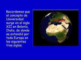 Recordemos que
el concepto de
Universidad
surge en el siglo
XII en Bolonia,
Italia, de donde
se extendió por
toda Europa en
los siguientes
tres siglos.
BOLONIA
 