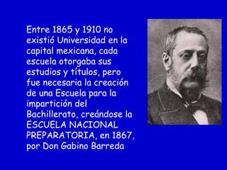 Entre 1865 y 1910 no
existió Universidad en la
capital mexicana, cada
escuela otorgaba sus
estudios y títulos, pero
fue necesaria la creación
de una Escuela para la
impartición del
Bachillerato, creándose la
ESCUELA NACIONAL
PREPARATORIA, en 1867,
por Don Gabino Barreda
 