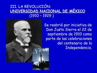 III. LA REVOLUCIÓN:
UNIVERSIDAD NACIONAL DE MÉXICO
(1910 – 1929 )
Se reabrió por iniciativa de
Don Justo Sierra el 22 de
septiembre de 1910 como
parte de las celebraciones
del centenario de la
Independencia.
 