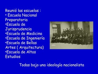 Reunió las escuelas :
• Escuela Nacional
Preparatoria
•Escuela de
Jurisprudencia
•Escuela de Medicina
•Escuela de Ingeniería
•Escuela de Bellas
Artes ( Arquitectura)
•Escuela de Altos
Estudios
Todas bajo una ideología nacionalista
 