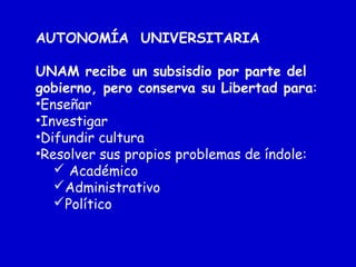 AUTONOMÍA UNIVERSITARIA
UNAM recibe un subsisdio por parte del
gobierno, pero conserva su Libertad para:
•Enseñar
•Investigar
•Difundir cultura
•Resolver sus propios problemas de índole:
 Académico
Administrativo
Político
 