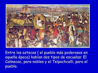 Entre los aztecas ( el pueblo más poderosos en
aquella época) habían dos tipos de escuelas: El
Calmecac, para nobles y el Telpochcalli, para el
pueblo.
 