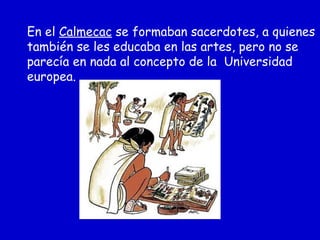 En el Calmecac se formaban sacerdotes, a quienes
también se les educaba en las artes, pero no se
parecía en nada al concepto de la Universidad
europea.
 