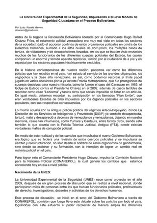 La Universidad Experimental de la Seguridad, Impulsando el Nuevo Modelo de
Seguridad Ciudadana en el Proceso Bolivariano.
Por: Lcdo. Ronald Marrero.
rjmarrero@gmail.com.
Antes de la llegada la Revolución Bolivariana liderada por el Comandante Hugo Rafael
Chávez Frías, el estamento policial venezolano era muy mal visto en todos los sectores
de la sociedad, dado el accionar continúo de estos organismos policiales en contra de los
Derechos Humanos, sumado a los altos niveles de corrupción, los múltiples casos de
tortura, de violaciones y de desapariciones forzadas, en los que se habían visto envueltos
muchos de los funcionarios de los diferentes cuerpos policiales del Estado, los cuales
componían un enorme y temido aparato represivo, temido por el ciudadano de a píe y en
especial por los sectores populares históricamente excluidos.
En la historia contemporánea de nuestra nación, podemos ver como las diferentes
policías que han existido en el país, han estado al servicio de las grandes oligarquías, los
oligopolios y la clase alta venezolana, es así, como podemos recordar el triste papel
jugado en varias ocasiones por la ya extinta Policía Metropolitana, que fue protagonista de
sucesos decisivos para nuestra historia, como lo fueron el caso del Caracazo en 1989, el
Golpe de Estado contra el Presidente Chávez en el 2002, además de casos terribles de
recordar como caso “Ledezma” y tantos otros que serían imposible de listar en un artículo.
De igual modo, debemos recordar su participación en los llamados “Plan Unión”, que
eran verdaderos Estados de Sitio impuestos por los órganos policiales en los sectores
populares, con sus respectivas consecuencias.
Lo mismo ocurría con la antigua policía política del régimen Adeco-Copeyano, donde La
Dirección de los Servicios de Inteligencia y Prevención (DISIP) ya también desaparecida,
torturó, mató y desapareció a decenas de venezolanos y venezolanas, dejando en nuestra
memoria, casos tan inhumanos, como Yumare y Cantaura, entre tantos otros, siendo esto
también lo que ocurría con la Policía Técnica Judicial, Antigua (PTJ), donde existían
verdaderas mafias de corrupción policial.
En medio de esta realidad y de los cambios que impulsaba el nuevo Gobierno Bolivariano,
era lógico que se hiciera una revisión de estos cuerpos policiales y se impulsara su
cambio y reestructuración, no sólo desde el nombre de estos organismos de gendarmería,
sino desde su accionar y su formación, con la intención de lograr un cambio real en
materia policial en el país.
Para lograr esto el Comandante Presidente Hugo Chávez, impulso la Comisión Nacional
para la Reforma Policial (CONAREPOL), la cual generó los cambios que estamos
conociendo hoy en día a nivel policial.
Nacimiento de la UNES:
La Universidad Experimental de la Seguridad (UNES) nace como proyecto en el año
2009, después de un gran proceso de discusión que se realizó a nivel nacional, donde
participaron miles de personas entre los que habían funcionarios policiales, profesionales
del derecho, investigadores, docentes y activistas de los derechos humanos.
Este proceso de discusión, se inició en el seno del Gobierno Bolivariano a través de
CONAREPOL, comisión que luego llevo este debate sobre las policías por todo el país,
lográndose con este esfuerzo el poder recolectar de manera amplia las diferentes
 