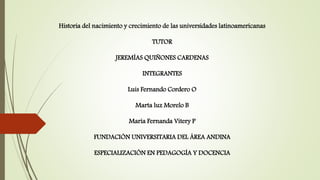 Historia del nacimiento y crecimiento de las universidades latinoamericanas
TUTOR
JEREMÍAS QUIÑONES CARDENAS
INTEGRANTES
Luis Fernando Cordero O
Marta luz Morelo B
María Fernanda Vitery P
FUNDACIÓN UNIVERSITARIA DEL ÁREA ANDINA
ESPECIALIZACIÓN EN PEDAGOGÍA Y DOCENCIA
 