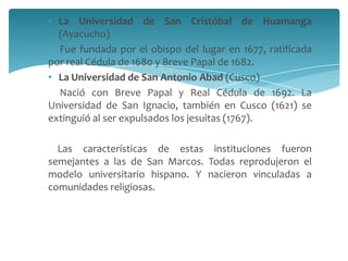 • La Universidad de San Cristóbal de Huamanga
  (Ayacucho)
  Fue fundada por el obispo del lugar en 1677, ratificada
por real Cédula de 1680 y Breve Papal de 1682.
• La Universidad de San Antonio Abad (Cusco)
  Nació con Breve Papal y Real Cédula de 1692. La
Universidad de San Ignacio, también en Cusco (1621) se
extinguió al ser expulsados los jesuitas (1767).

  Las características de estas instituciones fueron
semejantes a las de San Marcos. Todas reprodujeron el
modelo universitario hispano. Y nacieron vinculadas a
comunidades religiosas.
 