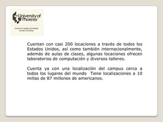 Cuentan con casi 200 locaciones a través de todos los
Estados Unidos, así como también internacionalmente,
además de aulas de clases, algunas locaciones ofrecen
laboratorios de computación y diversos talleres.
Cuenta ya con una localización del campus cerca a
todos los lugares del mundo Tiene localizaciones a 10
millas de 87 millones de americanos.
 