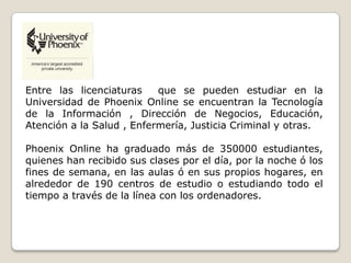 Entre las licenciaturas que se pueden estudiar en la
Universidad de Phoenix Online se encuentran la Tecnología
de la Información , Dirección de Negocios, Educación,
Atención a la Salud , Enfermería, Justicia Criminal y otras.
Phoenix Online ha graduado más de 350000 estudiantes,
quienes han recibido sus clases por el día, por la noche ó los
fines de semana, en las aulas ó en sus propios hogares, en
alrededor de 190 centros de estudio o estudiando todo el
tiempo a través de la línea con los ordenadores.
 