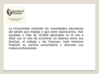La Universidad entiende las necesidades educativas
del adulto que trabaja y que tiene aspiraciones. Han
ayudado a más de 10,000 egresados en la isla a
lidiar con el reto de encontrar un balance entre sus
familias, el trabajo y las finanzas; todo mientras
finalizan su carrera universitaria y alcanzan sus
metas profesionales.
 