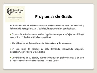Programas de Grado
Se han diseñado en colaboración con profesionales de nivel universitario y
la industria para garantizar la calidad, la pertinencia y confiabilidad.
El plan de estudios se actualiza regularmente para reflejar los últimos
conceptos probados, métodos y prácticas.
Considera como las opciones de licenciatura y de posgrado.
En una serie de campos de alta demanda, incluyendo negocios,
educación, enfermería y tecnología.
Dependiendo de su estado, puede completar su grado en línea o en uno
de los centros universitarios en los Estados Unidos.
 