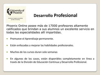 Desarrollo Profesional
Phoenix Online posee más de 17000 profesores altamente
calificados que brindan a sus alumnos un excelente servicio en
todas las especialidades allí impartidas.
Promueve el Aprendizaje permanente.
Están enfocados a mejorar las habilidades profesionales.
Muchos de los cursos duran solo semanas
En algunos de los casos, están disponibles completamente en línea a
través de la División de Educación Continua y Desarrollo Profesional.
 