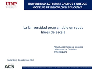 UNICAN Universidad de Cantabria. Departamento de Transportes. E. T. S. Ingenieros de Caminos. Avda. Los Castros s/ n 39003 Santander. SPAIN
UNIVERSIDAD 3.0: SMART CAMPUS Y NUEVOS
MODELOS DE INNOVACIÓN EDUCATIVA
Miguel Angel Pesquera González
Universidad de Cantabria
@mapesquera
La Universidad programable en redes
libres de escala
Santander, 3 de septiembre 2013
 