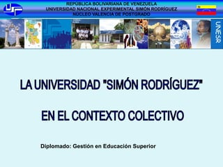REPÚBLICA BOLIVARIANA DE VENEZUELA
 UNIVERSIDAD NACIONAL EXPERIMENTAL SIMÓN RODRÍGUEZ
           NÚCLEO VALENCIA DE POSTGRADO




Diplomado: Gestión en Educación Superior
 
