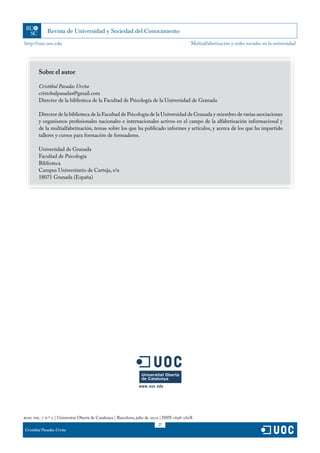 http://rusc.uoc.edu                                                                           Multialfabetización y redes sociales en la universidad




        Sobre el autor

        Cristóbal Pasadas Ureña
        cristobalpasadas@gmail.com
        Director de la biblioteca de la Facultad de Psicología de la Universidad de Granada

        Director de la biblioteca de la Facultad de Psicología de la Universidad de Granada y miembro de varias asociaciones
        y organismos profesionales nacionales e internacionales activos en el campo de la alfabetización informacional y
        de la multialfabetización, temas sobre los que ha publicado informes y artículos, y acerca de los que ha impartido
        talleres y cursos para formación de formadores.

        Universidad de Granada
        Facultad de Psicología
        Biblioteca
        Campus Universitario de Cartuja, s/n
        18071 Granada (España)




rusc vol. 7 n.º 2 | Universitat Oberta de Catalunya | Barcelona, julio de 2010 | ISSN 1698-580X
                                                                           27
Cristóbal Pasadas Ureña
 