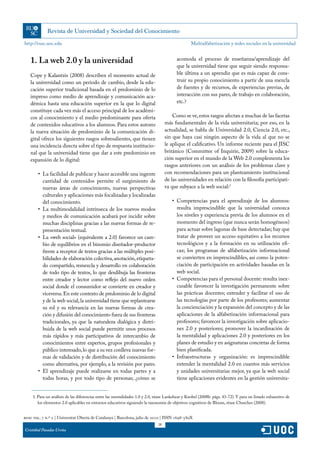 http://rusc.uoc.edu                                                                              Multialfabetización y redes sociales en la universidad


   1. La web 2.0 y la universidad                                                        acomoda el proceso de enseñanza/aprendizaje del
                                                                                         que la universidad tiene que seguir siendo responsa-
   Cope y Kalantzis (2008) describen el momento actual de                                ble última a un aprendiz que es más capaz de cons-
   la universidad como un periodo de cambio, desde la edu-                               truir su propio conocimiento a partir de una mezcla
   cación superior tradicional basada en el predominio de lo                             de fuentes y de recursos, de experiencias previas, de
   impreso como medio de aprendizaje y comunicación aca-                                 interacción con sus pares, de trabajo en colaboración,
   démica hasta una educación superior en la que lo digital                              etc.?
   constituye cada vez más el acceso principal de los académi-
   cos al conocimiento y el medio predominante para oferta                             Como se ve, estos rasgos afectan a muchas de las facetas
   de contenidos educativos a los alumnos. Para estos autores                      más fundamentales de la vida universitaria; por eso, en la
   la nueva situación de predominio de la comunicación di-                         actualidad, se habla de Universidad 2.0, Ciencia 2.0, etc.,
   gital ofrece los siguientes rasgos sobresalientes, que tienen                   sin que haya casi ningún aspecto de la vida al que no se
   una incidencia directa sobre el tipo de respuesta institucio-                   le aplique el calificativo. Un informe reciente para el JISC
   nal que la universidad tiene que dar a este predominio en                       británico (Committee of Inquirie, 2009) sobre la educa-
   expansión de lo digital:                                                        ción superior en el mundo de la Web 2.0 complementa los
                                                                                   rasgos anteriores con un análisis de los problemas clave y
        •	 La facilidad de publicar y hacer accesible una ingente                  con recomendaciones para un planteamiento institucional
           cantidad de contenidos permite el surgimiento de                        de las universidades en relación con la filosofía participati-
           nuevas áreas de conocimiento, nuevas perspectivas                       va que subyace a la web social:1
           culturales y aplicaciones más focalizadas y localizadas
           del conocimiento.                                                          •	 Competencias para el aprendizaje de los alumnos:
        •	 La multimodalidad intrínseca de los nuevos modos                              resulta imprescindible que la universidad conozca
           y medios de comunicación acabará por incidir sobre                            los niveles y experiencia previa de los alumnos en el
           muchas disciplinas gracias a las nuevas formas de re-                         momento del ingreso (que nunca serán homogéneos)
           presentación textual.                                                         para actuar sobre lagunas de base detectadas; hay que
        •	 La «web social» (equivalente a 2.0) favorece un cam-                          tratar de proveer un acceso equitativo a los recursos
           bio de equilibrios en el binomio diseñador-productor                          tecnológicos y a la formación en su utilización efi-
           frente a receptor de textos gracias a las múltiples posi-                     caz; los programas de alfabetización informacional
           bilidades de elaboración colectiva, anotación, etiqueta-                      se convierten en imprescindibles, así como la poten-
           do compartido, remezcla y desarrollo en colaboración                          ciación de participación en actividades basadas en la
           de todo tipo de textos, lo que desdibuja las fronteras                        web social.
           entre creador y lector como reflejo del nuevo orden                        •	 Competencias para el personal docente: resulta inex-
           social donde el consumidor se convierte en creador y                          cusable favorecer la investigación permanente sobre
           viceversa. En este contexto de predominio de lo digital                       las prácticas docentes; extender y facilitar el uso de
           y de la web social, la universidad tiene que replantearse                     las tecnologías por parte de los profesores; aumentar
           su rol y su relevancia en las nuevas formas de crea-                          la concienciación y la expansión del concepto y de las
           ción y difusión del conocimiento fuera de sus fronteras                       aplicaciones de la alfabetización informacional para
           tradicionales, ya que la naturaleza dialógica y distri-                       profesores; favorecer la investigación sobre aplicacio-
           buida de la web social puede permitir unos procesos                           nes 2.0 y posteriores; promover la incardinación de
           más rápidos y más participativos de intercambio de                            la mentalidad y aplicaciones 2.0 y posteriores en los
           conocimientos entre expertos, grupos profesionales y                          planes de estudio y en asignaturas concretas de forma
           público interesado, lo que a su vez conlleva nuevas for-                      bien planificada.
           mas de validación y de distribución del conocimiento                       •	 Infraestructuras y organización: es imprescindible
           como alternativa, por ejemplo, a la revisión por pares.                       extender la mentalidad 2.0 en cuantos más servicios
        •	 El aprendizaje puede realizarse en todas partes y a                           y unidades universitarias mejor, ya que la web social
           todas horas, y por todo tipo de personas; ¿cómo se                            tiene aplicaciones evidentes en la gestión universita-


     1. Para un análisis de las diferencias entre las mentalidades 1.0 y 2.0, véase Lankshear y Knobel (2008b: págs. 43-72). Y para un listado exhaustivo de
        los elementos 2.0 aplicables en entornos educativos siguiendo la taxonomía de objetivos cognitivos de Bloom, véase Churches (2008).


rusc vol. 7 n.º 2 | Universitat Oberta de Catalunya | Barcelona, julio de 2010 | ISSN 1698-580X
                                                                              18
Cristóbal Pasadas Ureña
 