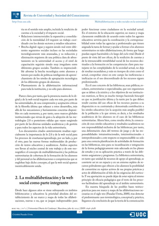 http://rusc.uoc.edu                                                                           Multialfabetización y redes sociales en la universidad


           ria en el sentido más amplio, incluida la rendición de               poder funcionar como ciudadanos en la sociedad actual.
           cuentas a la sociedad y el impacto social.                           En el entorno de la educación superior, un marco y mapa
        •	 Relaciones intersectoriales: la expansión y consolida-               claramente establecido de acuerdo entre todos los agentes
           ción de la mentalidad 2.0 requiere un trabajo coor-                  educativos serviría para la coordinación y la corresponsa-
           dinado con los demás sectores y estadios educativos                  bilidad entre todas las agencias y profesionales que tienen
        •	 Brecha digital: sigue y seguirá siendo real entre dife-              asignada la tarea de formar y ayudar a formar a los alumnos
           rentes segmentos sociales incluso en las sociedades                  universitarios en tales alfabetizaciones, de forma que luego
           tecnológicamente más avanzadas, y su reducción y                     puedan seguir haciéndolo a lo largo del ciclo vital. Desde el
           eliminación requieren de una política clara de afron-                punto de vista del uso eficaz, de la rendición de cuentas y
           tamiento en la universidad: el acceso y el nivel de                  de la irrenunciable rentabilidad social de los recursos des-
           capacitación seguirán siendo muy irregulares entre                   tinados a la formación en las competencias clave para ma-
           diferentes grupos sociales. También es imprescindi-                  nejarse en las complejidades de la sociedad actual, no deja
           ble afrontar la brecha tecnológica entre alumnos y                   de resultar escandaloso, y más en tiempos de crisis como el
           tutores por medio de políticas inteligentes de aprove-               actual, comprobar cómo en este campo las ineficiencias e
           chamiento de los niveles de apropiación tecnológica                  ineficacias en el uso descoordinado de los recursos siguen
           de los diferentes grupos de alumnos.                                 predominando.
        •	 Planteamiento de la alfabetización informacional                         En el caso concreto de las bibliotecas, sean públicas, es-
           para toda la institución, y no sólo para alumnos.                    colares, universitarias o especializadas, que son organismos
                                                                                que se deben a la misión y a los objetivos de sus institucio-
       Parece claro, por tanto, que la presencia masiva de lo di-               nes matrices, se lleva ya mucho tiempo haciendo hincapié
   gital y de la web social requiere cada vez más, por parte de                 en que su justificación última y la razón por la que deben
   las universidades, de una comprensión y aceptación críticas                  rendir cuentas del uso eficaz de los recursos puestos a su
   de la filosofía última que subyace a estos desarrollos, más                  disposición es su contrastada y demostrada contribución a
   allá de los mecanismos y herramientas concretas disponi-                     los niveles educativos (en la acepción más amplia posible)
   bles en cada momento, y, por tanto, unos marcos globales                     de la población a la que sirven; es decir, a los resultados
   institucionales que sirvan de guía a la adopción de las me-                  académicos de los alumnos en el caso de las bibliotecas
   todologías 2.0 o posteriores válidas que vayan surgiendo                     universitarias. Ahora bien, como resulta obvio, la consecu-
   por parte de las diversas unidades académicas y de gestión                   ción de esos niveles educativos y resultados académicos no
   y para todos los aspectos de la vida universitaria.                          son responsabilidad exclusiva de las bibliotecas; por tanto,
       Los documentos citados anteriormente resaltan espe-                      una delimitación clara del terreno de juego y de las res-
   cialmente la importancia de lo 2.0 y de la web social para                   ponsabilidades intrainstitucionales, interinstitucionales e
   los procesos de enseñanza/aprendizaje, por un lado, y, por                   interprofesionales a este respecto es imprescindible no solo
   el otro, para las nuevas formas multimodales de produc-                      para una correcta planificación de actividades de formación
   ción de textos educativos y académicos. Ambos aspectos                       en las bibliotecas, sino para su incardinación e integración
   nos llevan al núcleo central de este trabajo y de este mo-                   de la forma pedagógicamente más adecuada en los planes
   nográfico: el concepto de multialfabetización y las políticas                de estudio y en su aplicación práctica a través de las dife-
   universitarias de cobertura de la formación de los alumnos                   rentes asignaturas y programas. La biblioteca universitaria,
   y del personal en las alfabetizaciones o competencias que se                 en tanto que unidad de recursos de apoyo al aprendizaje, se
   engloban bajo dicho concepto, al que la web social aparece                   convierte así en un espacio y en un entorno repleto de re-
   inextricablemente unida.                                                     cursos polivalentes que ofrecen a los alumnos la posibilidad
                                                                                de convertirse en sujetos activos de sus propias prácticas y
                                                                                actos de alfabetización al hilo de las exigencias del currícu-
                                                                                lo. Y esa aportación no puede dejar de estar sujeta al mismo
   2. La multialfabetización y la web                                           principio de eficacia pedagógica que el resto de los proce-
      social como parte integrante                                              sos facilitadores del aprendizaje en el ámbito universitario.
                                                                                    En nuestra búsqueda de las posibles bases teórico-
   Desde hace algunos años se viene subrayando en ámbitos                       prácticas para ese marco y mapa de las alfabetizaciones ne-
   bibliotecarios y educativos la prioridad absoluta del es-                    cesarias en el siglo xxi (Pasadas Ureña, 2008), tras detectar
   tablecimiento de un marco y mapa de todas las alfabeti-                      el predominante caos terminológico, conceptual y práctico,
   zaciones, nuevas o no, que se juzgan indispensables para                     llegamos a la conclusión de que la teoría de la comunicación

rusc vol. 7 n.º 2 | Universitat Oberta de Catalunya | Barcelona, julio de 2010 | ISSN 1698-580X
                                                                           19
Cristóbal Pasadas Ureña
 