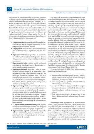 http://rusc.uoc.edu                                                                           Multialfabetización y redes sociales en la universidad


   y, en concreto, de la multimodalidad no sólo debe constituir                     Para la teoría de la comunicación, todos los significados/
   la premisa y punto de partida inevitable, sino que además                    representaciones producidos por cualquiera de esos modos
   aporta la mejor estructura práctica para el engarce de to-                   constituyen información ineludiblemente elaborada, fijada,
   das las alfabetizaciones de las que se habla en la literatura                conservada y difundida gracias a los muy diversos medios,
   académica, técnico-profesional y político-administrativa                     canales y soportes que el desarrollo tecnológico en cada
   disponible. En efecto, la teoría de la multimodalidad en la                  situación histórica permita; y es ese desarrollo tecnológico
   comunicación postula que la creación/diseño/producción                       que en la actualidad prima la imagen sobre lo escrito el que
   de significados/textos/representaciones y su difusión en                     ha acabado por favorecer también, casi paradójicamente, y
   cualquier sociedad y época se realizan gracias a los muy di-                 por poner en valor, los modos tradicionales de la oralidad
   versos modos/lenguajes de comunicación disponibles, que                      y de la gestualidad frente a la preponderancia secular del
   Cope y Kalantzis (2009b) sistematizan así:                                   modo del lenguaje escrito en soporte impreso. Por consi-
                                                                                guiente, la formación de los ciudadanos en la comprensión
        •	 Lenguaje escrito: escritura (significado para los de-                y manejo de todos estos modos de creación/diseño de sig-
           más) y lectura (significado para uno mismo); escritu-                nificado/texto y en el uso de los medios, canales y soportes
           ra a mano, página impresa, pantalla.                                 más ajustados al tipo de significado/texto que ponen en
        •	 Lenguaje oral: habla en vivo o grabada (significado                  circulación (es decir, el nivel conseguido por los ciudadanos
           para los demás); escucha (significado para uno mis-                  en cada una de las alfabetizaciones propias de cada modo y
           mo).                                                                 medio de comunicación) exige un planteamiento, bien ar-
        •	 Representación visual: imagen fija o en movimien-                    ticulado a lo largo de todos los niveles educativos y del ciclo
           to, escultura, artesanía (significado para los demás);               vital, de la multialfabetización, entendida como «la adqui-
           vista, panorama, escena, perspectiva (significado para               sición y dominio de destrezas centradas en el uso personal,
           uno mismo).                                                          social y cultural de múltiples herramientas y lenguajes de
        •	 Representación audio: música, sonido ambiental,                      representación como práctica social, y no solamente en las
           ruidos, alertas (significado para los demás); oído, es-              habilidades instrumentales de utilización de las distintas
           cucha (significado para uno mismo).                                  tecnologías» (Area, Gros y Marzal, 2008: 74).
        •	 Representación táctil: tacto, olor y sabor: la repre-                    El propio Area (2010: 3) define a una persona multial-
           sentación para uno mismo de las impresiones y sen-                   fabetizada como alguien que:
           saciones corporales, o las representaciones para los
           demás que suponen un «contacto» físico. Entre estas                     •	 dispone de las habilidades para el acceso a la infor-
           formas de representación táctil se incluyen: cineste-                      mación y para el uso de cualquier recurso tecnológico,
           sia, contacto físico, sensaciones cutáneas (tempera-                       sea impreso, audiovisual o digital;
           tura, textura, tensión), apretar, objetos manipulables,                 •	 posee las capacidades cognitivas para transformar la
           artefactos, cocinar y comer, aromas.                                       información en conocimiento;
        •	 Representación gestual: movimientos de la mano y                        •	 es capaz de utilizar los lenguajes y las formas expre-
           del brazo, expresiones de la cara, movimientos de ojos                     sivas para relacionarse y difundir la información a
           y mirada, posturas corporales, formas de andar, ves-                       través de cualquier medio y comunicarse con otros
           timenta y moda, estilo de peinado, baile, secuencias                       sujetos;
           de acciones, ritmo, frecuencia, ceremonias y rituales.                  •	 tiene interiorizados criterios y valores para el uso
           Se entiende el gesto en sentido amplio y metafóri-                         ético y democrático de la información y el conoci-
           co, como un acto físico para hacer señales, y no en                        miento.
           el sentido literal más restringido de movimiento de
           brazos y manos.                                                          Sin embargo, desde la perspectiva de la necesidad del
        •	 La representación para uno mismo puede adquirir                      marco y mapa postulados más arriba, a pesar de que la teo-
           la forma de impresiones y sensaciones o el ensayo de                 ría y la práctica de la multialfabetización, tal y como se ha
           secuencias de acciones en la propia imaginación.                     venido desarrollando y completando por los miembros del
        •	 Representación espacial: proximidad, espaciado,                      New London Group (Cope y Kalantzis, 2009b), ha acaba-
           distancia interpersonal, trazado, territorialidad, ar-               do consolidándose como una de las aportaciones de mayor
           quitectura/construcción, paisaje, paisaje urbano, apa-               interés para el cambio necesario en los planteamientos de
           riencia/diseño de una calle.                                         la formación en las alfabetizaciones en todos los entornos
                                                                                y estadios educativos y en la vida cotidiana, no parece que

rusc vol. 7 n.º 2 | Universitat Oberta de Catalunya | Barcelona, julio de 2010 | ISSN 1698-580X
                                                                           20
Cristóbal Pasadas Ureña
 