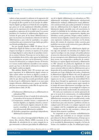 http://rusc.uoc.edu                                                                           Multialfabetización y redes sociales en la universidad


   todavía se haya avanzado lo suficiente en la superación del                  nes de lo digital» (alfabetización en ordenadores, en TIC;
   caos conceptual y terminológico que sigue predominando.                      alfabetización tecnológica; alfabetización informacional;
   Un ejemplo de ello se puede ver en el concepto de «alfabe-                   alfabetización mediática; alfabetización visual; alfabetiza-
   tización digital» que figura en el título de este monográfico,               ción comunicacional), para acabar postulando la inclusión
   que parece ser el más ampliamente difundido, probable-                       entre las «alfabetizaciones de lo digital» de la propia al-
   mente por la importancia de «lo digital» en ciertas zonas                    fabetización digital, entendida como «el conocimiento, la
   geográficas y segmentos de la sociedad actual. Los autores                   actitud y la habilidad de los individuos para utilizar ade-
   partidarios de considerar la «alfabetización digital» como                   cuadamente herramientas y equipamientos digitales para
   inclusiva de gran parte de las demás alfabetizaciones si-                    identificar, acceder, gestionar, integrar, evaluar, analizar y
   guen sin encontrar una articulación coherente de todas las                   sintetizar recursos digitales, construir nuevo conocimiento,
   alfabetizaciones y para todas las sociedades y sus grupos                    crear expresiones mediáticas y comunicar con los demás,
   constituyentes, que es justamente lo que habría que pedir a                  dentro del contexto de situaciones vitales concretas, para
   una fórmula paradigmática e integral.                                        posibilitar una acción social constructiva y para reflexionar
       Así, por ejemplo, Bawden (2008: 19) afirma: «La al-                      sobre el proceso» (pág. 167).
   fabetización digital de Gilster no tiene nada que ver con                        Aunque esta definición de «alfabetización digital» pa-
   ninguna tecnología en concreto, ni siquiera con la propia                    rece algo más ajustada a la naturaleza de lo digital como
   tecnología digital, lo cual no deja de ser paradójico tenien-                soporte tecnológico sin más, siempre se le podrán plantear
   do en cuenta el término. Tiene que ver con las ideas y con                   al menos tres objeciones bien fundadas: en realidad, se trata
   las mentalidades dentro de las cuales operan las habilidades                 de una convergencia entre alfabetización informacional (es
   y las competencias, así como con la información y con los                    decir, acceso, uso, comprensión y producción de conteni-
   recursos de información en cualquier formato. El término                     dos/textos en soporte digital únicamente) y alfabetización
   en sí mismo resulta totalmente razonable en este contexto,                   en TIC (dominio de producción digitalizada de textos
   puesto que hoy en día toda la información es digital, ha                     multimodales); por ello mismo, no puede convertirse en un
   sido digital o podría ser digital».                                          marco universal válido de todas las alfabetizaciones que se
       Más adelante, Bawden (ibíd.: 29) reconoce que «una                       desprenden de los modos/lenguajes de comunicación siste-
   parte importante de la alfabetización digital consiste en                    matizados por Cope y Kalantzis más arriba; y, finalmente,
   saber cuándo utilizar una fuente no digital»; y cuando es-                   la alfabetización digital de Martin sólo sería de aplicación
   tablece los cuatro componentes de la alfabetización digital                  en entornos tecnológicamente muy desarrollados, lo que
   sobre los que afirma que hay acuerdo generalizado, acepta                    negaría una vez más su condición de universalidad. Por lo
   la idea de que la «alfabetización digital» es un marco para                  demás, hacer hincapié tan agudamente en la importancia
   integrar diferentes alfabetizaciones y grupos de habilida-                   de lo digital frente a lo impreso supone seguir cayendo en
   des, pero no necesariamente a todas ellas: he aquí sus com-                  la trampa del mismo determinismo tecnológico que favo-
   ponentes básicos (ibíd.: 29-30):                                             reció durante tantos siglos a la tecnología de lo impreso en
                                                                                detrimento de los demás modos/medios de comunicación.
        a) Fundamentos: alfabetización per se; alfabetización en                    Por tanto, nos mantenemos en nuestra apreciación de
           ordenadores/TIC.                                                     que es la teoría de la comunicación y la multimodalidad
        b) Conocimiento de base: el mundo de la información;                    la que puede ofrecernos un marco de engarce de todas las
           la naturaleza de los recursos de información.                        alfabetizaciones necesarias para la sociedad actual; y unida
        c) Competencias centrales: lectura y comprensión de                     al concepto de constelación de competencias nos permiti-
           formatos digitales y no digitales; creación y comuni-                rá determinar para cada situación o problema concreto en
           cación de información digital; evaluación de infor-                  cualquier parte del mundo o en cualquier segmento social
           mación; ensamblaje de conocimientos; alfabetiza-                     y a cualquier nivel de complejidad qué constelaciones de
           ción informacional; alfabetización mediática.                        alfabetizaciones serán las más necesarias y eficaces para
        d) Actitudes y perspectivas: aprendizaje independiente;                 afrontar dicha situación o problema.
           alfabetización moral/social.                                             Se comprende así que el término multialfabetización
                                                                                haya acabado por convertirse en un concepto necesario
       Frente a esa caótica heterogeneidad de Bawden, en la                     para abarcar las diversas alfabetizaciones, al tiempo que se
   misma obra colectiva, Martin (2008), consciente de las                       hace hincapié en la aplicación en constelaciones y se subra-
   dificultades de articulación de ese marco integral, da un                    ya la necesidad de planteamientos integrales a la hora de
   giro interesante a su discurso para hablar de «alfabetizacio-                formar a los ciudadanos en ellas. Su utilidad para la prác-

rusc vol. 7 n.º 2 | Universitat Oberta de Catalunya | Barcelona, julio de 2010 | ISSN 1698-580X
                                                                           21
Cristóbal Pasadas Ureña
 