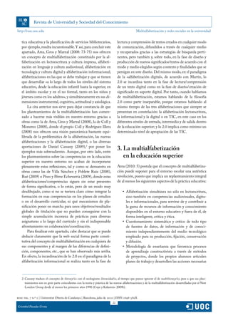 http://rusc.uoc.edu                                                                                Multialfabetización y redes sociales en la universidad


   tica educativa y la planificación de servicios bibliotecarios,                   lectura y comprensión de textos creados en cualquier modo
   por ejemplo, resulta incuestionable. Y así, para concluir este                   de comunicación, difundidos a través de cualquier medio
   apartado, Area, Gros y Marzal (2008: 73-75) nos ofrecen                          y recuperados gracias a las estrategias de búsqueda perti-
   un concepto de multialfabetización constituido por la al-                        nentes, pero también y, sobre todo, en la fase de diseño y
   fabetización en lectoescritura y cultura impresa, alfabeti-                      producción de nuevos significados/textos de acuerdo con el
   zación en lenguaje y cultura audiovisual, alfabetización en                      modo y medio elegidos según contexto y finalidades que se
   tecnología y cultura digital y alfabetización informacional;                     persigan en este diseño. Del mismo modo, en el paradigma
   alfabetizaciones en las que se debe trabajar y que se tienen                     de la «alfabetización digital», de acuerdo con Martin, lo
   que desarrollar «a lo largo de todos los niveles del sistema                     2.0 se incardina tanto en la fase de lectura/comprensión
   educativo, desde la educación infantil hasta la superior, en                     de un texto digital como en la fase de diseño/creación de
   el ámbito escolar y en el no formal, tanto en los niños y                        significado en soporte digital. Por tanto, cuando hablamos
   jóvenes como en los adultos», y simultáneamente en sus di-                       de multialfabetización, estamos hablando de la filosofía
   mensiones instrumental, cognitiva, actitudinal y axiológica.                     2.0 como parte inseparable, porque estamos hablando al
       La cita anterior nos sirve para dejar constancia de que                      mismo tiempo de las tres alfabetizaciones que siempre se
   los planteamientos de la multialfabetización han comen-                          presentan en constelación: la alfabetización lectoescritora,
   zado a hacerse más visibles en nuestro entorno gracias a                         la informacional y la digital o en TIC, en este caso en los
   obras como la de Area, Gros y Marzal (2008), la de Coll y                        diferentes niveles de entrada, intermedio y de salida dentro
   Monereo (2008), donde el propio Coll y Rodríguez Illera                          de la educación superior; y lo 2.0 implica como mínimo un
   (2008) nos ofrecen una visión panorámica bastante equi-                          determinado nivel de apropiación de las TIC.
   librada de la problemática de la alfabetización, las nuevas
   alfabetizaciones y la alfabetización digital, o las diversas
   aportaciones de Daniel Cassany (2009),2 por poner los
   ejemplos más sobresalientes. Aunque, por otro lado, entre
                                                                                    3. La multialfabetización
   los planteamientos sobre las competencias en la educación                           en la educación superior
   superior en nuestro entorno no acaban de incorporarse
   plenamente estas reflexiones, tal y como se demuestra en                         Area (2010: 5) postula que el concepto de multialfabetiza-
   obras como las de Villa Sánchez y Poblete Ruiz (2008),                           ción puede suponer para el entorno escolar una auténtica
   Rué (2009) o Pozo y Pérez Echevarría (2009), donde estas                         revolución, puesto que implica un replanteamiento integral
   alfabetizaciones/competencias siguen sin estar presentes                         de al menos los siguientes aspectos de la práctica educativa:
   de forma significativa, o lo están, pero de un modo muy
   desdibujado, como si no se tuviera claro cómo integrar la                           •	 Alfabetización simultánea no sólo en lectoescritura,
   formación en esas competencias en los planes de estudios                               sino también en competencias audiovisuales, digita-
   o en el desarrollo curricular, ni qué mecanismos de pla-                               les e informacionales, para servirse de y contribuir a
   nificación poner en marcha para unos objetivos/resultados                              la gama de recursos de información y conocimiento
   globales de titulación que no pueden conseguirse con la                                disponibles en el entorno educativo y fuera de él, de
   simple acumulación inconexa de prácticas para diversas                                 forma inteligente, crítica y ética.
   asignaturas a lo largo del currículo y sin el indispensable                         •	 Cuestionamiento sistemático y crítico de todo tipo
   afrontamiento en colaboración/coordinación.                                            de fuentes de datos, de información y de conoci-
       Para finalizar este apartado, cabe destacar que se puede                           miento independientemente del medio tecnológico
   deducir claramente que la web social forma parte consti-                               empleado para su producción, fijación, conservación
   tutiva del concepto de multialfabetización en cualquiera de                            y difusión.
   sus componentes y al margen de las diferencias de defini-                           •	 Metodología de enseñanza que favorezca procesos
   ción, componentes, etc., que se han observado más arriba.                              de aprendizaje constructivista a través de métodos
   En efecto, la incardinación de lo 2.0 en el paradigma de la                            de proyectos, donde los propios alumnos articulen
   alfabetización informacional se realiza tanto en la fase de                            planes de trabajo y desarrollen las acciones necesarias



   2. Cassany traduce el concepto de literacy/ies con el neologismo literacidad/es, al tiempo que parece ignorar el de multiliteracy/ies, pese a que sus plan-
      teamientos son en gran parte coincidentes con la teoría y práctica de las nuevas alfabetizaciones y de la multialfabetización desarrolladas por el New
      London Group desde al menos los primeros años 1990 (Cope y Kalantzis: 2009b).


rusc vol. 7 n.º 2 | Universitat Oberta de Catalunya | Barcelona, julio de 2010 | ISSN 1698-580X
                                                                               22
Cristóbal Pasadas Ureña
 