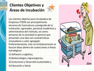 Clientes Objetivos y
Áreas de incubación
Los clientes objetivo para Incubadora de
Empresas ITSON son principalmente
alumnos de licenciatura y postgrado de la
institución, egresados, personal académico y
administrativo del instituto, así como
personas de la sociedad en general que
presenten una idea con características
innovadoras y valor agregado.
Preferentemente, más no limitativamente se
buscan ideas dentro de cuatro áreas o líneas
estratégicas:
1) Software y Logística,
2) Biotecnología y Agronegocios,
3) Ecoturismo y Desarrollo Sustentable y
4) Educación y Salud.
 