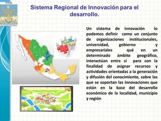 Un sistema de innovación             lo
podemos definir como un conjunto
de organizaciones institucionales,
universidad,      gobierno            y
empresariales         qué     en    un
determinado      ámbito geográfico,
interactúan entre sí para con la
finalidad de asignar recursos y
actividades orientadas a la generación
y difusión del conocimiento, sobre las
que se soportan las innovaciones que
están en la base del desarrollo
económico de la localidad, municipio
y región
 