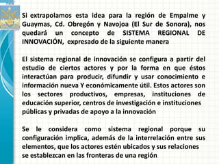 Si extrapolamos esta idea para la región de Empalme y
Guaymas, Cd. Obregón y Navojoa (El Sur de Sonora), nos
quedará un concepto de SISTEMA REGIONAL DE
INNOVACIÓN, expresado de la siguiente manera

El sistema regional de innovación se configura a partir del
estudio de ciertos actores y por la forma en que éstos
interactúan para producir, difundir y usar conocimiento e
información nueva Y económicamente útil. Estos actores son
los sectores productivos, empresas, instituciones de
educación superior, centros de investigación e instituciones
públicas y privadas de apoyo a la innovación

Se le considera como sistema regional porque su
configuración implica, además de la interrelación entre sus
elementos, que los actores estén ubicados y sus relaciones
se establezcan en las fronteras de una región
 