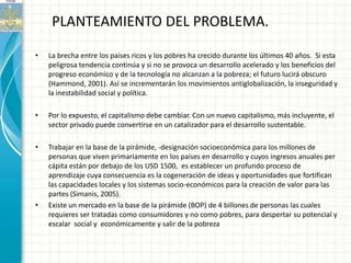 PLANTEAMIENTO DEL PROBLEMA.

•   La brecha entre los países ricos y los pobres ha crecido durante los últimos 40 años. Si esta
    peligrosa tendencia continúa y si no se provoca un desarrollo acelerado y los beneficios del
    progreso económico y de la tecnología no alcanzan a la pobreza; el futuro lucirá obscuro
    (Hammond, 2001). Así se incrementarán los movimientos antiglobalización, la inseguridad y
    la inestabilidad social y política.

•   Por lo expuesto, el capitalismo debe cambiar. Con un nuevo capitalismo, más incluyente, el
    sector privado puede convertirse en un catalizador para el desarrollo sustentable.

•   Trabajar en la base de la pirámide, -designación socioeconómica para los millones de
    personas que viven primariamente en los países en desarrollo y cuyos ingresos anuales per
    cápita están por debajo de los USD 1500, es establecer un profundo proceso de
    aprendizaje cuya consecuencia es la cogeneración de ideas y oportunidades que fortifican
    las capacidades locales y los sistemas socio-económicos para la creación de valor para las
    partes (Simanis, 2005).
•   Existe un mercado en la base de la pirámide (BOP) de 4 billones de personas las cuales
    requieres ser tratadas como consumidores y no como pobres, para despertar su potencial y
    escalar social y económicamente y salir de la pobreza
 