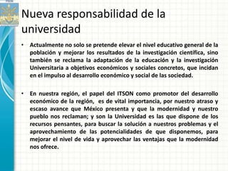 Nueva responsabilidad de la
universidad
• Actualmente no solo se pretende elevar el nivel educativo general de la
  población y mejorar los resultados de la investigación científica, sino
  también se reclama la adaptación de la educación y la investigación
  Universitaria a objetivos económicos y sociales concretos, que incidan
  en el impulso al desarrollo económico y social de las sociedad.

• En nuestra región, el papel del ITSON como promotor del desarrollo
  económico de la región, es de vital importancia, por nuestro atraso y
  escaso avance que México presenta y que la modernidad y nuestro
  pueblo nos reclaman; y son la Universidad es las que dispone de los
  recursos pensantes, para buscar la solución a nuestros problemas y el
  aprovechamiento de las potencialidades de que disponemos, para
  mejorar el nivel de vida y aprovechar las ventajas que la modernidad
  nos ofrece.
 