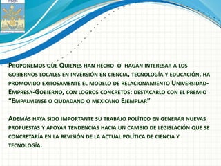 PROPONEMOS QUE QUIENES HAN HECHO     O HAGAN INTERESAR A LOS
GOBIERNOS LOCALES EN INVERSIÓN EN CIENCIA, TECNOLOGÍA Y EDUCACIÓN, HA
PROMOVIDO EXITOSAMENTE EL MODELO DE RELACIONAMIENTO UNIVERSIDAD-
EMPRESA-GOBIERNO, CON LOGROS CONCRETOS: DESTACARLO CON EL PREMIO
“EMPALMENSE O CIUDADANO O MEXICANO EJEMPLAR”

ADEMÁS HAYA SIDO IMPORTANTE SU TRABAJO POLÍTICO EN GENERAR NUEVAS
PROPUESTAS Y APOYAR TENDENCIAS HACIA UN CAMBIO DE LEGISLACIÓN QUE SE
CONCRETARÍA EN LA REVISIÓN DE LA ACTUAL POLÍTICA DE CIENCIA Y
TECNOLOGÍA.
 