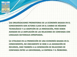 LAS ORGANIZACIONES PROMOTORAS DE LA ECONOMÍA BASADA EN EL
CONOCIMIENTO SON ACTORES CLAVE EN EL CAMBIO DE RÉGIMEN
TECNOLÓGICO Y LA ADOPCIÓN DE LA INNOVACIÓN, PERO DEBEN
AVANZAR EN LA AMPLIACIÓN DE LAS RELACIONES DE CONFIANZA CON
LENGUAJES SECTORIALES APROPIADOS.


LA VITALIDAD EN LA PROMOCIÓN DE UNA ECONOMÍA BASADA EN EL
CONOCIMIENTO, NO ÚNICAMENTE SE DEBE A LA ASIGNACIÓN DE
RECURSOS, SINO TAMBIÉN A LA GENERACIÓN DE RELACIONES DE
CONFIANZA ENTRE LA UNIVERSIDAD, LA EMPRESA Y EL GOBIERNO.
 