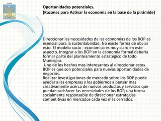 Oportunidades potenciales.
(Razones para Activar la economía en la base de la pirámide)




Direccionar las necesidades de las economías de los BOP es
esencial para la sustentabilidad. No existe forma de obviar
esto. El modelo socio - económico es muy claro en este
aspecto. Integrar a los BOP en la economía formal debería
formar parte del planteamiento estratégico de todo
Municipio.
 Uno de los hechos mas interesantes al direccionar estos
BOP es que son potenciales para nuevas oportunidades de
negocios.
Realizar investigaciones de mercado sobre los BOP puede
ayudar a las empresas y los gobiernos a pensar mas
creativamente acerca de nuevos productos y servicios que
puedan satisfacer las necesidades de los BOP, una forma
socialmente responsable de direccionar estrategias
competitivas en mercados cada vez más cerrados.
 