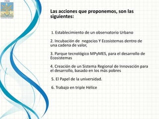 Las acciones que proponemos, son las
siguientes:

1. Establecimiento de un observatorio Urbano

2. Incubación de negocios Y Ecosistemas dentro de
una cadena de valor,
3. Parque tecnológico MPyMES, para el desarrollo de
Ecosistemas
4. Creación de un Sistema Regional de Innovación para
el desarrollo, basado en los más pobres
5. El Papel de la universidad.
6. Trabajo en triple Hélice
 