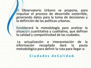 El Observatorio Urbano se propone, para
impulsar el proceso de desarrollo sostenible,
generando datos para la toma de decisiones y
la definición de las políticas urbanas.
Establecerá la metodología para analizar la
situación cuantitativa y cualitativa, que definan
la calidad y competitividad de las ciudades.
 La actualización e interpretación de la
información recopilada dará la pauta
metodológica para definir la ruta para llegar a:
         C i u d a d e s d e C a l i d a d.
 