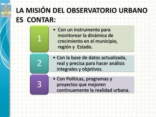 LA MISIÓN DEL OBSERVATORIO URBANO
ES CONTAR:
         • Con un instrumento para
           monitorear la dinámica de
     1     crecimiento en el municipio,
           región y Estado.

         • Con la base de datos actualizada,
     2     real y precisa para hacer análisis
           integrales y objetivos.
         • Con Políticas, programas y
     3     proyectos que mejoren
           continuamente la realidad urbana.
 
