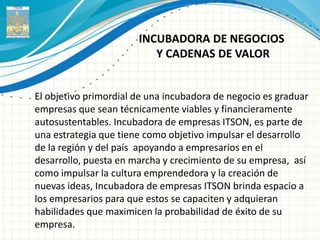 INCUBADORA DE NEGOCIOS
                          Y CADENAS DE VALOR


El objetivo primordial de una incubadora de negocio es graduar
empresas que sean técnicamente viables y financieramente
autosustentables. Incubadora de empresas ITSON, es parte de
una estrategia que tiene como objetivo impulsar el desarrollo
de la región y del país apoyando a empresarios en el
desarrollo, puesta en marcha y crecimiento de su empresa, así
como impulsar la cultura emprendedora y la creación de
nuevas ideas, Incubadora de empresas ITSON brinda espacio a
los empresarios para que estos se capaciten y adquieran
habilidades que maximicen la probabilidad de éxito de su
empresa.
 