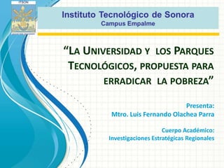 “LA UNIVERSIDAD Y LOS PARQUES
 TECNOLÓGICOS, PROPUESTA PARA
        ERRADICAR LA POBREZA”

                                 Presenta:
         Mtro. Luis Fernando Olachea Parra

                            Cuerpo Académico:
        Investigaciones Estratégicas Regionales
 