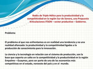 Redes de Triple Hélice para la productividad y la
                    competitividad en la región Sur de Sonora, una Propuesta
                      Articulaciones ITSON – sector productivo – Gobierno.



Problema


El problema al que nos enfrentamos es en realidad una tendencia y no una
realidad afianzada: la productividad y la competitividad ligadas a la
producción de conocimiento para la innovación.

La ciencia y la tecnología en relación con el sistema de producción, son la
base que soporta un salto en la competitividad y la productividad en la región
Empalme – Guaymas, para ser parte de una de las economías más
competitivas en el estado, noroeste del país y en el mundo.
 