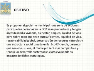 OBJETIVO



Es proponer al gobierno municipal una serie de acciones
para que las personas en la BOP sean productivos y tengan
accesibilidad a vivienda, bienestar, empleo, calidad de vida
pero sobre todo que sean autosuficientes, equidad de vida,
responsabilidad global, preservación de recursos naturales y
una estructura social basada en la Eco-Eficiencia, creemos
que con ello, su vez, el municipio será más competitivo y
tendrá un desarrollo sustentable, claro evaluando su
impacto de dichas estrategias.
 