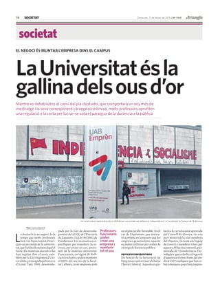 SOCIETAT
societat
16 Dimecres, 11 de febrer de 2015 · Nº 1169
LaUniversitatésla
gallinadelsousd’or
Mentre es debat sobre el canvi del pla d’estudis, que comportarà un any més de
mestratge i la seva corresponent càrrega econòmica, molts professors aprofiten
una regulació a la carta per lucrar-se sota el paraigua de la docència a la pública
EL NEGOCI ÉS MUNTAR L’EMPRESA DINS EL CAMPUS
Text@quicualguacil
L
a docència és un negoci. Ja fa
temps que molts professors
han vist l’oportunitat d’enri-
quir-se per mitjà de la universi-
tat,quefacilitademaneralegalel
lucre. Els mateixos docents s’ho
han regulat dins el marc esta-
blert per la Llei Orgànica d’Uni-
versitats,promogudapelGovern
d’Aznar l’any 1999, desenvolu-
Un cartell sobre emprenedoria de la UAB davant una pintada que defensa la ‘independència’ i el ‘socialisme’, al Campus de l’Autònoma
pada per la Llei de desenvolu-
pament de la LOU de l’Executiu
de Zapatero, i la Llei 50/2002 de
Fundacions. Les normatives es-
pecífiques per transferir la re-
cerca, per posar un cas, prove-
nen de la mateixa universitat.
Funcionaris, en règim de dedi-
cacióexclusiva,podenmantenir
el 100% del seu sou de la facul-
tati,alhora,crearempresesamb
lació a la carta ha estat aprovada
pel Consell de Govern, on una
part minoritària són membres
delClaustre,ilarestasónl’equip
de Govern i membres triats per
aquests.Hihaunacomissió,ano-
menada de Transferència Tec-
nològica,queesdedicaalagestió
d’aquestaactivitat.Fontsdelsin-
dicatCGTexpliquenquehanre-
butamenacesquanhanpregun-
un règim jurídic favorable. En el
cas de l’Autònoma, per norma-
tiva pròpia, en la mesura que les
empreses generen fons, aquests
es poden utilitzar per reduir la
càrrega de docència pública.
PRIVILEGISUNIVERSITARIS
En funció de la facturació de
l’empresaespotrevisaralabaixa
l’horari laboral. Aquesta regu-
Professors
funcionaris
poden
crear una
empresa i
mantenir
tot el sou
 