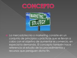    La mercadotecnia o marketing consiste en un
    conjunto de principios y prácticas que se llevan a
    cabo con el objetivo de aumentar el comercio, en
    especial la demanda. El concepto también hace
    referencia al estudio de los procedimientos y
    recursos que persiguen dicho fin.
 