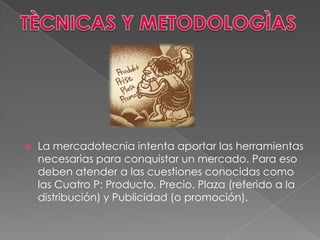    La mercadotecnia intenta aportar las herramientas
    necesarias para conquistar un mercado. Para eso
    deben atender a las cuestiones conocidas como
    las Cuatro P: Producto, Precio, Plaza (referido a la
    distribución) y Publicidad (o promoción).
 