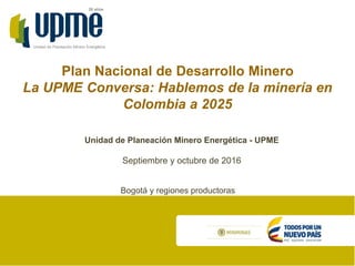 Unidad de Planeación Minero Energética
20 años
Plan Nacional de Desarrollo Minero
La UPME Conversa: Hablemos de la minería en
Colombia a 2025
Septiembre y octubre de 2016
Unidad de Planeación Minero Energética - UPME
Bogotá y regiones productoras
 
