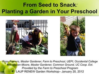 From Seed to Snack:
Planting a Garden in Your Preschool




Rosa Romero, Master Gardener, Farm to Preschool, UEPI, Occidental College
   Milli Macen-Moore, Master Gardener, Common Ground, UC Coop. Ext.
               Provided by the Farm to Preschool Program
           LAUP RENEW Garden Workshop– January 20, 2012
 